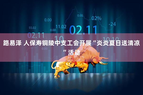 路易泽 人保寿铜陵中支工会开展“炎炎夏日送清凉”活动