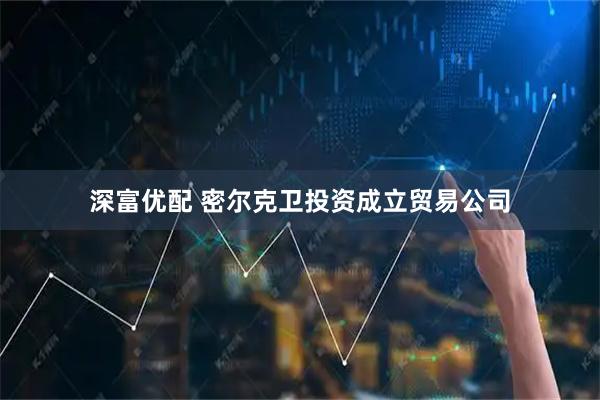 深富优配 密尔克卫投资成立贸易公司