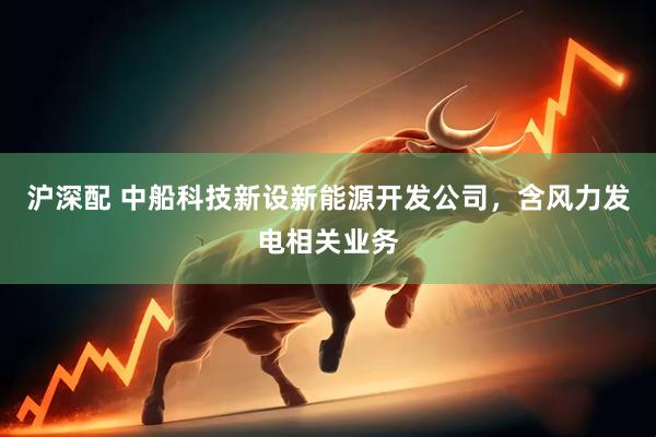 沪深配 中船科技新设新能源开发公司，含风力发电相关业务