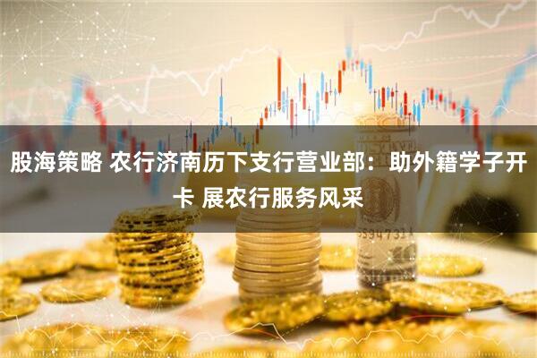 股海策略 农行济南历下支行营业部：助外籍学子开卡 展农行服务风采