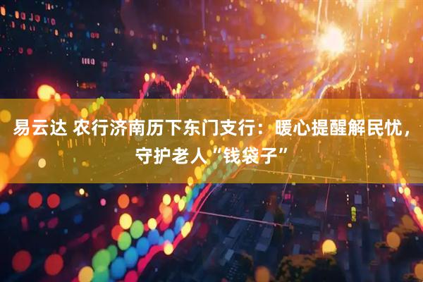 易云达 农行济南历下东门支行：暖心提醒解民忧，守护老人“钱袋子”