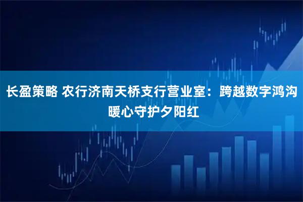 长盈策略 农行济南天桥支行营业室：跨越数字鸿沟 暖心守护夕阳红