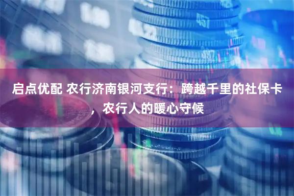 启点优配 农行济南银河支行：跨越千里的社保卡，农行人的暖心守候