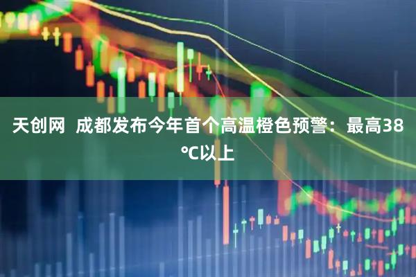 天创网  成都发布今年首个高温橙色预警：最高38℃以上