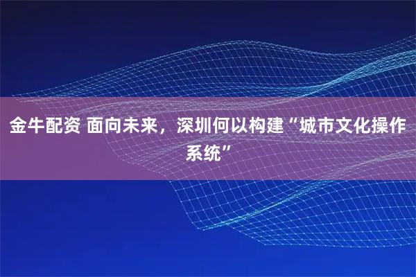 金牛配资 面向未来，深圳何以构建“城市文化操作系统”
