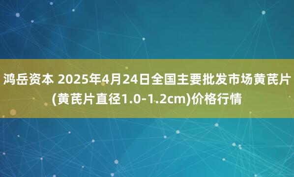 鸿岳资本 2025年4月24日全国主要批发市场黄芪片(黄芪片直径1.0-1.2cm)价格行情