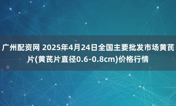 广州配资网 2025年4月24日全国主要批发市场黄芪片(黄芪片直径0.6-0.8cm)价格行情