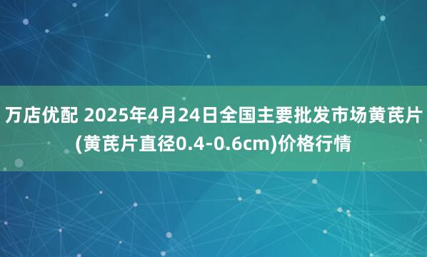 万店优配 2025年4月24日全国主要批发市场黄芪片(黄芪片直径0.4-0.6cm)价格行情