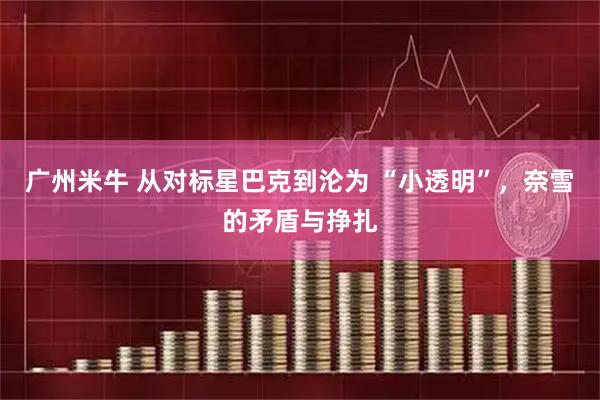 广州米牛 从对标星巴克到沦为 “小透明”，奈雪的矛盾与挣扎