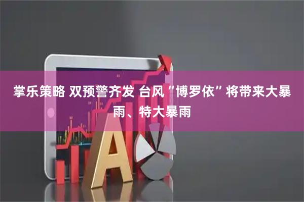 掌乐策略 双预警齐发 台风“博罗依”将带来大暴雨、特大暴雨