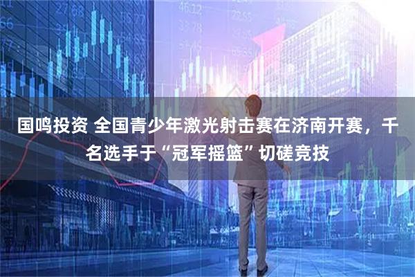 国鸣投资 全国青少年激光射击赛在济南开赛，千名选手于“冠军摇篮”切磋竞技
