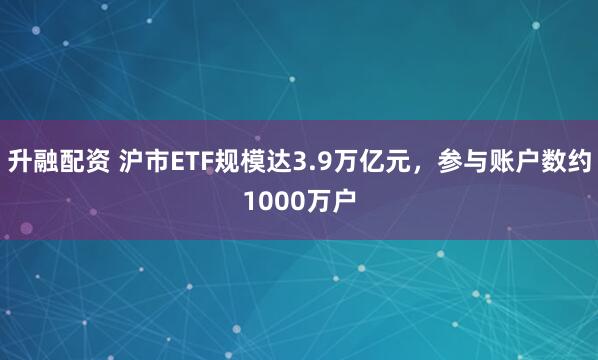 升融配资 沪市ETF规模达3.9万亿元，参与账户数约1000万户
