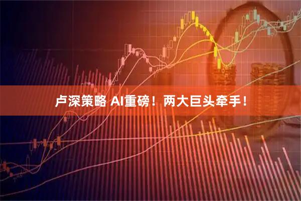 卢深策略 AI重磅！两大巨头牵手！