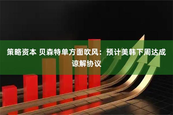 策略资本 贝森特单方面吹风：预计美韩下周达成谅解协议