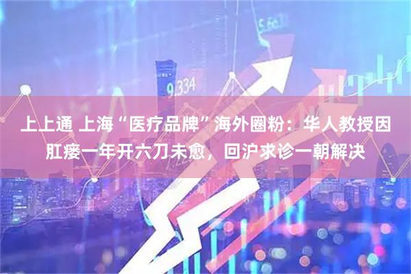 上上通 上海“医疗品牌”海外圈粉：华人教授因肛瘘一年开六刀未愈，回沪求诊一朝解决