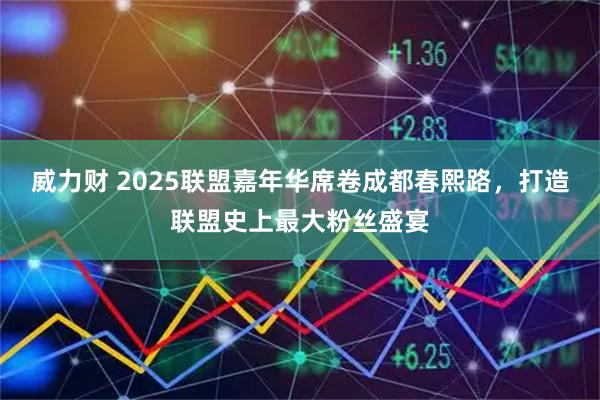威力财 2025联盟嘉年华席卷成都春熙路，打造联盟史上最大粉丝盛宴