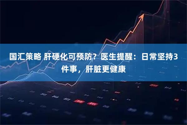 国汇策略 肝硬化可预防？医生提醒：日常坚持3件事，肝脏更健康