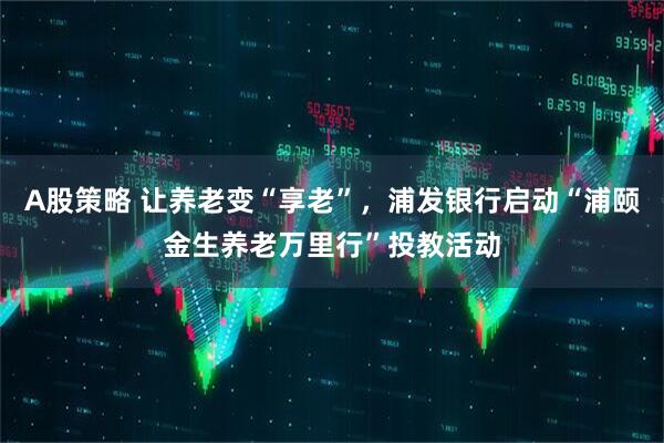 A股策略 让养老变“享老”，浦发银行启动“浦颐金生养老万里行”投教活动