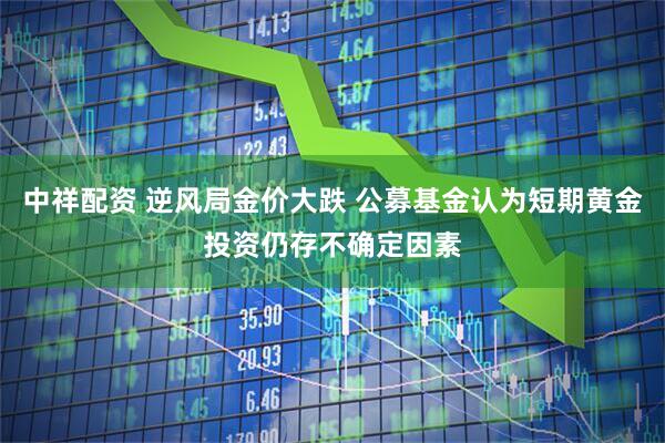 中祥配资 逆风局金价大跌 公募基金认为短期黄金投资仍存不确定因素