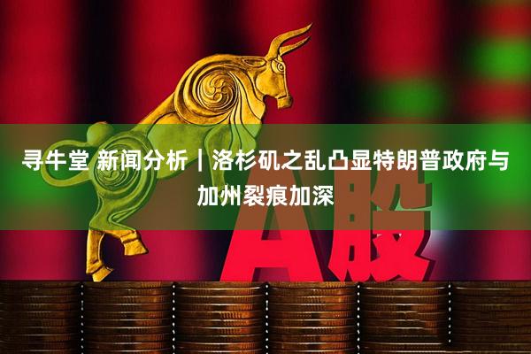 寻牛堂 新闻分析|洛杉矶之乱凸显特朗普政府与加州裂痕加深
