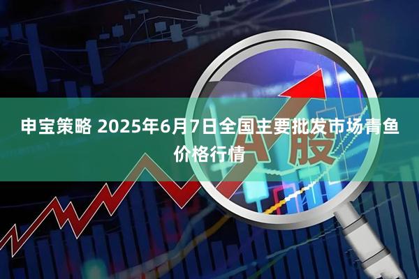 申宝策略 2025年6月7日全国主要批发市场青鱼价格行情