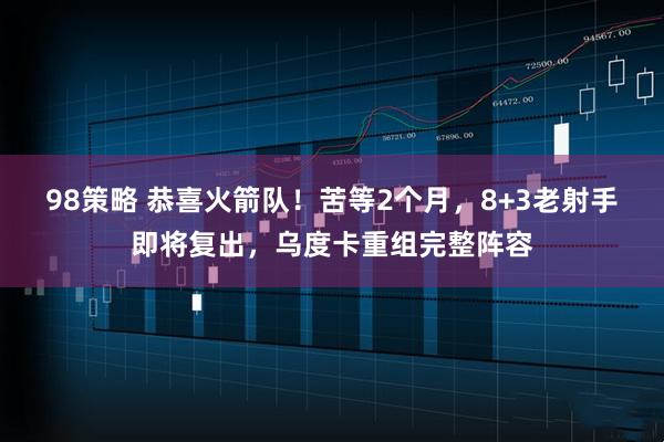 98策略 恭喜火箭队!苦等2个月,8+3老射手即将复出,乌度卡重组完整阵容