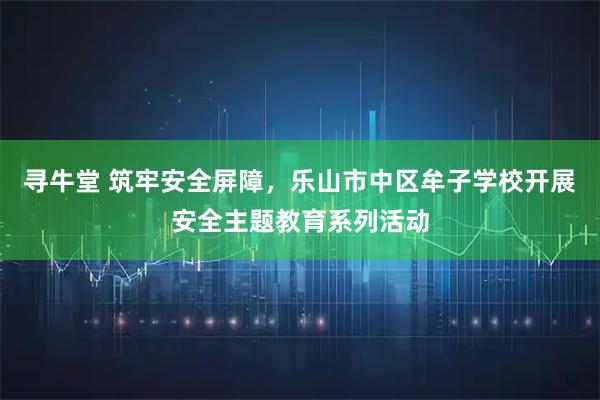 寻牛堂 筑牢安全屏障，乐山市中区牟子学校开展安全主题教育系列活动