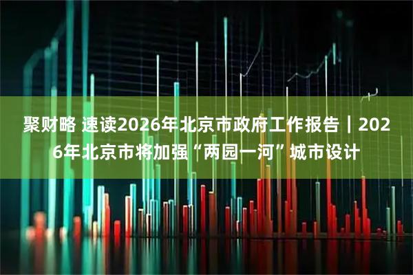 聚财略 速读2026年北京市政府工作报告｜2026年北京市将加强“两园一河”城市设计
