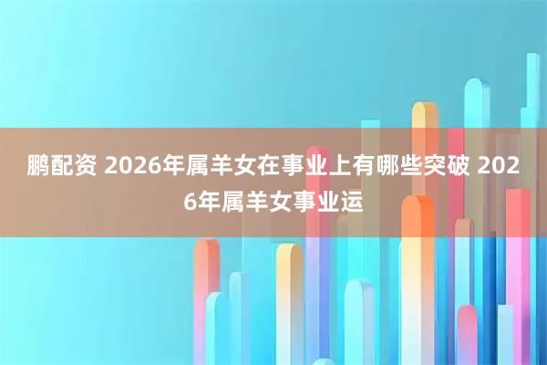 鹏配资 2026年属羊女在事业上有哪些突破 2026年属羊女事业运