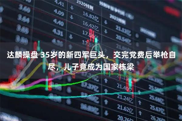 达麟操盘 35岁的新四军巨头，交完党费后举枪自尽，儿子竟成为国家栋梁