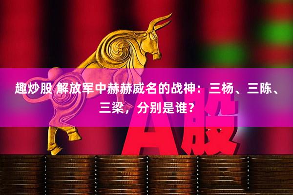 趣炒股 解放军中赫赫威名的战神：三杨、三陈、三梁，分别是谁？