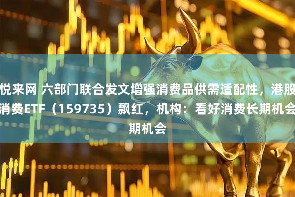 悦来网 六部门联合发文增强消费品供需适配性,港股消费ETF(159735)飘红,机构:看好消费长期机会