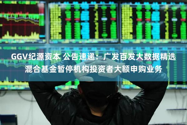 GGV纪源资本 公告速递：广发百发大数据精选混合基金暂停机构投资者大额申购业务