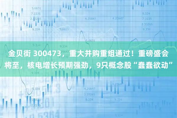 金贝街 300473，重大并购重组通过！重磅盛会将至，核电增长预期强劲，9只概念股“蠢蠢欲动”