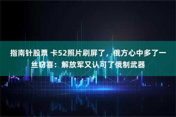 指南针股票 卡52照片刷屏了，俄方心中多了一丝窃喜：解放军又认可了俄制武器