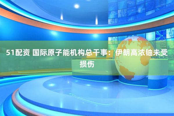 51配资 国际原子能机构总干事：伊朗高浓铀未受损伤