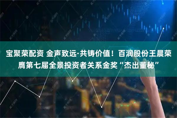 宝聚荣配资 金声致远·共铸价值！百润股份王晨荣膺第七届全景投资者关系金奖“杰出董秘”